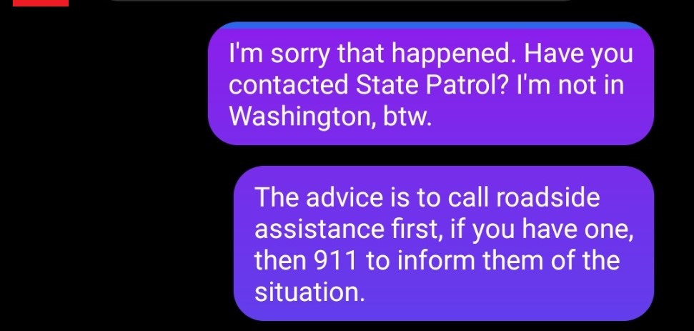 Me: "I'm sorry that happened. Have you contacted State Patrol? I'm not in Washington, btw."
Me: "The advice is to call roadside assistance first, if you have one, then 911 to inform them of the situation."